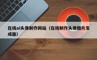 阜新在线ai头像制作网站（在线制作头像图片生成器）