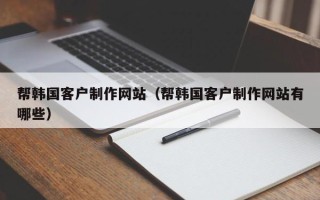 阜新帮韩国客户制作网站（帮韩国客户制作网站有哪些）